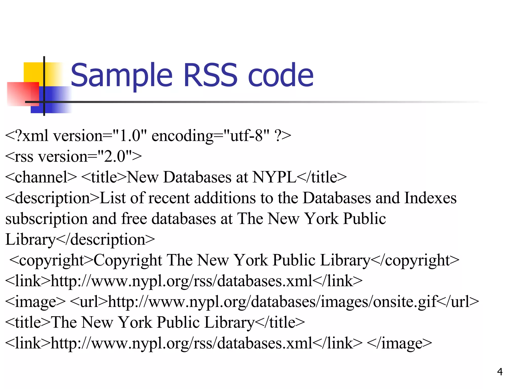 Sample RSS code <?xml version=&quot;1.0&quot; encoding=&quot;utf-8&quot; ?>  <rss version=&quot;2.0&quot;>  <channel> <title>New Databases at NYPL</title>  <description>List of recent additions to the Databases and Indexes subscription and free databases at The New York Public Library</description> <copyright>Copyright The New York Public Library</copyright> <link>http://www.nypl.org/rss/databases.xml</link>  <image> <url>http://www.nypl.org/databases/images/onsite.gif</url> <title>The New York Public Library</title> <link>http://www.nypl.org/rss/databases.xml</link> </image>  