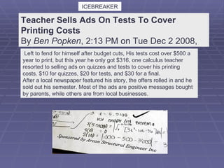 Teacher Sells Ads On Tests To Cover Printing Costs  By  Ben Popken , 2:13 PM on Tue Dec 2 2008,    Left to fend for himself after budget cuts, His tests cost over $500 a year to print, but this year he only got $316, one calculus teacher resorted to selling ads on quizzes and tests to cover his printing costs. $10 for quizzes, $20 for tests, and $30 for a final. After a local newspaper featured his story, the offers rolled in and he sold out his semester. Most of the ads are positive messages bought by parents, while others are from local businesses. ICEBREAKER                                                                            