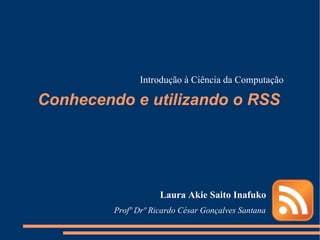 Conhecendo e utilizando o RSS Laura Akie Saito Inafuko Introdução à Ciência da Computação Profº Drº Ricardo César Gonçalves Santana  