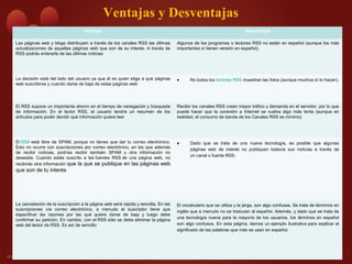 Ventajas y Desventajas
Ventajas Desventajas
Las páginas web y blogs distribuyen a través de los canales RSS las últimas
actualizaciones de aquellas páginas web que son de su interés. A través de
RSS podrás enterarte de las últimas noticias
Algunos de los programas o lectores RSS no están en español (aunque los más
importantes sí tienen versión en español).
La decisión está del lado del usuario ya que él es quien elige a qué páginas
web suscribirse y cuando darse de baja de estas páginas web
• No todos los lectores RSS muestran las fotos (aunque muchos sí lo hacen).
El RSS supone un importante ahorro en el tiempo de navegación y búsqueda
de información. En el lector RSS, el usuario tendrá un resumen de los
artículos para poder decidir qué información quiere leer
Recibir los canales RSS crean mayor tráfico y demanda en el servidor, por lo que
puede hacer que la conexión a Internet se vuelva algo más lenta (aunque en
realidad, el consumo de banda de los Canales RSS es mínimo)
El RSS está libre de SPAM, porque no tienes que dar tu correo electrónico.
Esto no ocurre con suscripciones por correo electrónico, en las que además
de recibir noticias, podrías recibir también SPAM u otra información no
deseada. Cuando estás suscrito a las fuentes RSS de una página web, no
recibirás otra información que la que se publique en las páginas web
que son de tu interés
• Dado que se trata de una nueva tecnología, es posible que algunas
páginas web de interés no publiquen todavía sus noticias a través de
un canal o fuente RSS.
La cancelación de la suscripción a la página web será rápida y sencilla. En las
suscripciones vía correo electrónico, a menudo el suscriptor tiene que
especificar las razones por las qué quiere darse de baja y luego debe
confirmar su petición. En cambio, con el RSS sólo se debe eliminar la página
web del lector de RSS. Es así de sencillo
El vocabulario que se utiliza y la jerga, son algo confusas. Se trata de términos en
inglés que a menudo no se traducen al español. Además, y dado que se trata de
una tecnología nueva para la mayoría de los usuarios, los términos en español
son algo confusos. En esta página, damos un ejemplo ilustrativo para explicar el
significado de las palabras que más se usan en español.
 