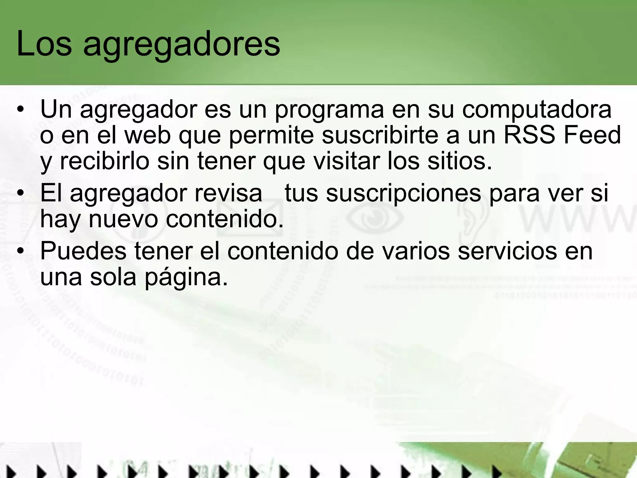 Los agregadores Un agregador es un programa en su computadora o en el web que permite suscribirte a un RSS Feed y recibirlo sin tener que visitar los sitios.  El agregador revisa  tus suscripciones para ver si hay nuevo contenido.  Puedes tener el contenido de varios servicios en una sola página. 