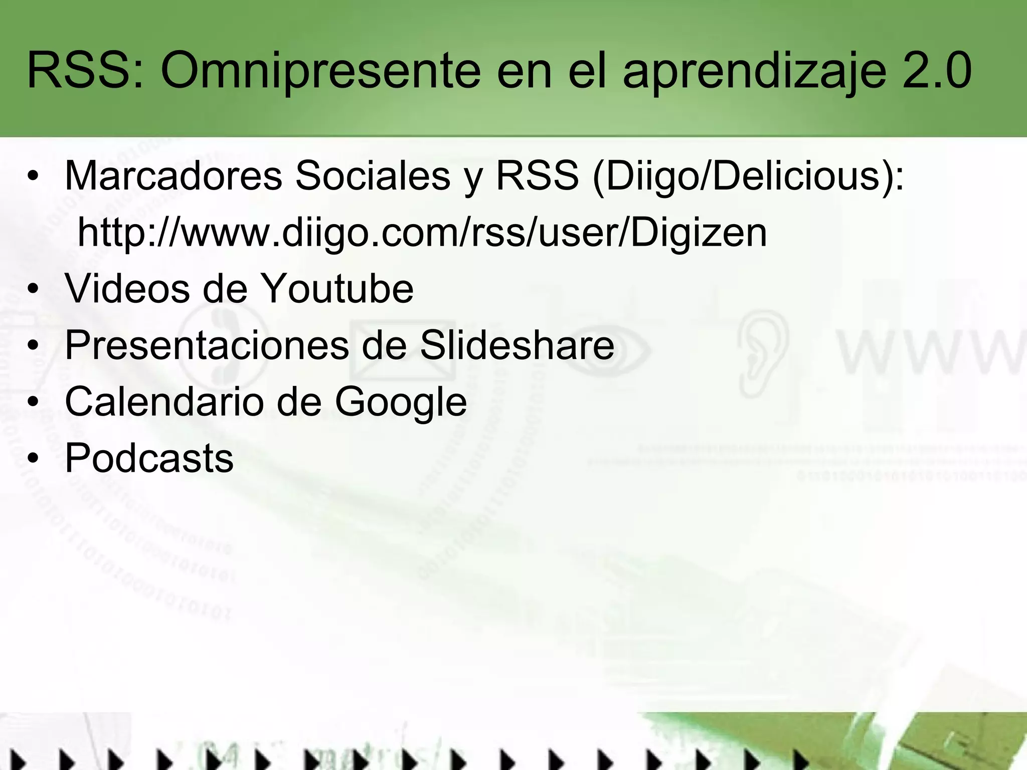 RSS: Omnipresente en el aprendizaje 2.0 Marcadores Sociales y RSS (Diigo/Delicious): http://www.diigo.com/rss/user/Digizen Videos de Youtube Presentaciones de Slideshare Calendario de Google Podcasts 