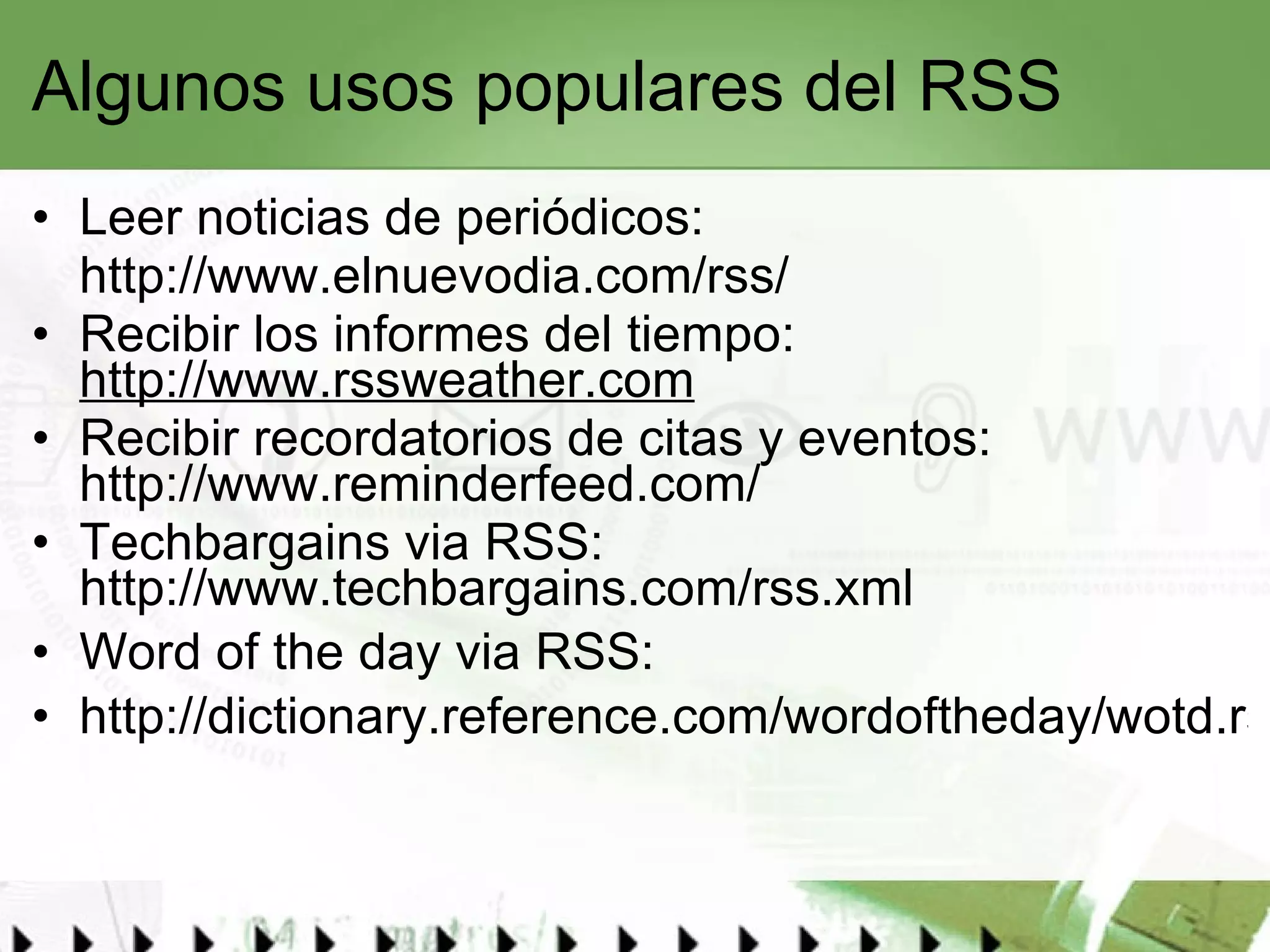 Algunos usos populares del RSS Leer noticias de periódicos: http://www.elnuevodia.com/rss/   Recibir los informes del tiempo:  http://www.rssweather.com Recibir recordatorios de citas y eventos:  http://www.reminderfeed.com/ Techbargains via RSS:  http://www.techbargains.com/rss.xml Word of the day via RSS: http://dictionary.reference.com/wordoftheday/wotd.rss   