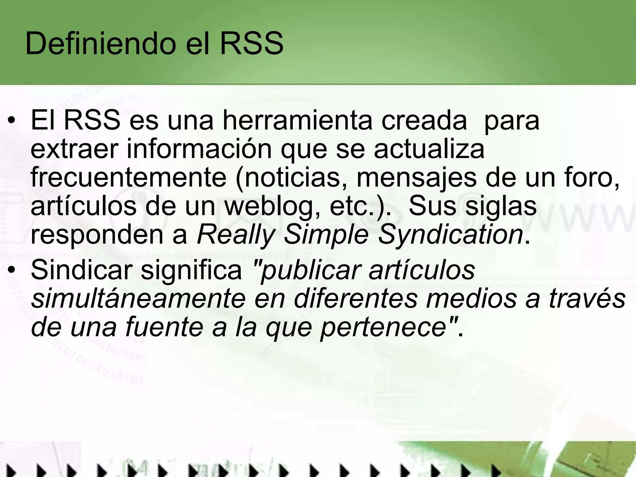 Definiendo el RSS El RSS es una herramienta creada  para extraer información que se actualiza frecuentemente (noticias, mensajes de un foro, artículos de un weblog, etc.).  Sus siglas responden a  Really Simple Syndication .  Sindicar significa  "publicar artículos simultáneamente en diferentes medios a través de una fuente a la que pertenece" . 