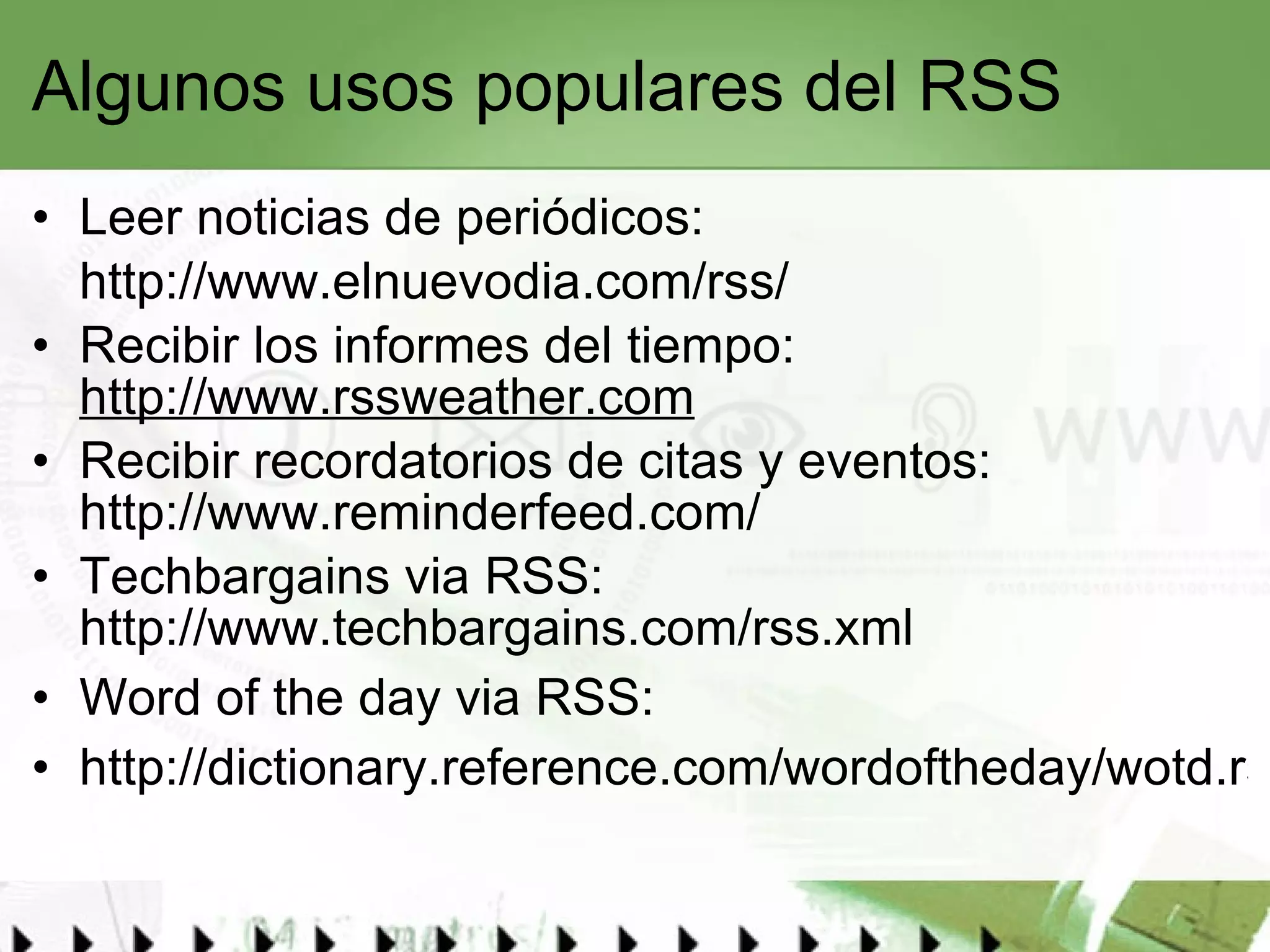 Algunos usos populares del RSS Leer noticias de periódicos: http://www.elnuevodia.com/rss/   Recibir los informes del tiempo:  http://www.rssweather.com Recibir recordatorios de citas y eventos:  http://www.reminderfeed.com/ Techbargains via RSS:  http://www.techbargains.com/rss.xml Word of the day via RSS: http://dictionary.reference.com/wordoftheday/wotd.rss   