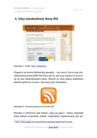 RSS DLA BLOGERÓW — Tomasz Urban
                                                                        ● str. 10
    4. Użyj standardowej ikony RSS


    4. Użyj standardowej ikony RSS




Ilustracja 1. Źródło: http://dymecki.pl.


Przypatrz się stronie Bartłomieja powyżej — czy rzuca Ci się w oczy cha-
rakterystyczna ikona RSS? Nie wiem jak Ty, ale ja po wejściu na tę stro-
nę od razu subskrybowałem kanał. Stanowi on tutaj jedyny wydzielony
element graficzny w menu, siłą rzeczy jest zauważalny.




Ilustracja 2. Charakterystyczna ikona kanału RSS.


Poszukaj w Internecie pod hasłem „free rss icons”4, można naprawdę
wiele ładnych przycisków znaleźć (najbardziej rozpoznawalny jest po-

4
    http://www.google.com/search?client=opera&rls=pl&q=free+rss+icons


              Copyright by Wydawnictwo Złote Myśli & Tomasz Urban
 