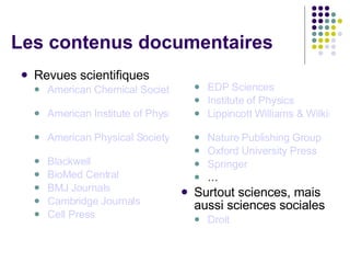 Les contenus documentaires Revues scientifiques American Chemical Society   American Institute of Physics   American Physical Society   Blackwell BioMed Central BMJ Journals   Cambridge Journals  Cell Press EDP Sciences   Institute of Physics   Lippincott Williams & Wilkins   Nature Publishing Group   Oxford University Press   Springer   … Surtout sciences, mais aussi sciences sociales Droit 