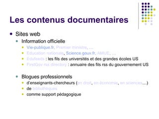 Les contenus documentaires Sites web Information officielle Vie-publique.fr,  Premier  ministre ,  … Education nationale ,  Science.gouv.fr,  AMUE , … Edufeeds  : les fils des universités et des grandes écoles US FirstGov   rss  directory  : annuaire des fils rss du gouvernement US Blogues professionnels d’enseignants-chercheurs ( en droit ,  en économie ,  en sciences …) de  bibliothèques comme support pédagogique 