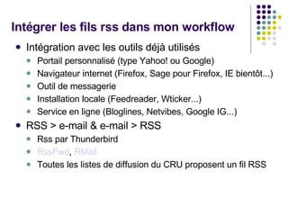 Intégrer les fils rss dans mon workflow Intégration avec les outils déjà utilisés  Portail personnalisé (type Yahoo! ou Google) Navigateur internet (Firefox, Sage pour Firefox, IE bientôt...) Outil de messagerie Installation locale (Feedreader, Wticker...) Service en ligne (Bloglines, Netvibes, Google IG...) RSS > e-mail & e-mail > RSS Rss par Thunderbird RssFwd ,  RMail Toutes les listes de diffusion du CRU proposent un fil RSS 