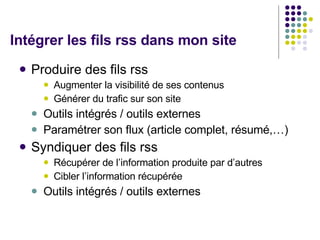 Intégrer les fils rss dans mon site  Produire des fils rss Augmenter la visibilité de ses contenus Générer du trafic sur son site  Outils intégrés / outils externes Paramétrer son flux (article complet, résumé,…) Syndiquer des fils rss Récupérer de l’information produite par d’autres Cibler l’information récupérée  Outils intégrés / outils externes 