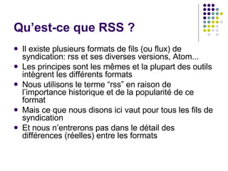 Qu’est-ce que RSS ?  Il existe plusieurs formats de fils (ou flux) de syndication: rss et ses diverses versions, Atom... Les principes sont les mêmes et la plupart des outils intègrent les différents formats Nous utilisons le terme “rss” en raison de l’importance historique et de la popularité de ce format Mais ce que nous disons ici vaut pour tous les fils de syndication Et nous n’entrerons pas dans le détail des différences (réelles) entre les formats 