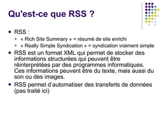 Qu'est-ce que RSS ?  RSS :  « Rich Site Summary » = résumé de site enrichi « Really Simple Syndication » = syndication vraiment simple RSS est un format XML qui permet de stocker des informations structurées qui peuvent être réinterprétées par des programmes informatiques. Ces informations peuvent être du texte, mais aussi du son ou des images. RSS permet d’automatiser des transferts de données (pas traité ici) 