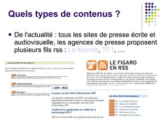 Quels types de contenus ? De l'actualité : tous les sites de presse écrite et audiovisuelle, les agences de presse proposent plusieurs fils rss :  Le Monde ,  TF1 , … 