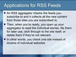 Applications for RSS Feeds An RSS aggregator checks the feeds you subscribe to and it collects all the new content from those sites you are subscribed to.  Then, when you’re ready, you open up your aggregator to read the individual stories, file them for later use, click through to the site itself, or delete them if they’re not relevant.  In other words, you check one site instead of dozens of individual websites 