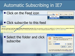 Automatic Subscribing in IE7 Click on the Feed icon Click subscribe to this feed Select the folder and click subscribe  