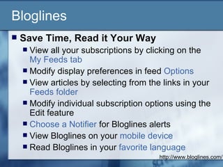 Bloglines Save Time, Read it Your Way   View all your subscriptions by clicking on the  My Feeds tab   Modify display preferences in feed  Options   View articles by selecting from the links in your  Feeds folder   Modify individual subscription options using the Edit feature  Choose a Notifier  for Bloglines alerts  View Bloglines on your  mobile device   Read Bloglines in your  favorite language   http://www.bloglines.com/ 
