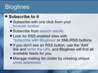 Bloglines Subscribe to it   Subscribe with one click from your  browser toolbar   Subscribe from  search results   Look for RSS enabled sites with  'Subscribe with Bloglines'  or XML/RSS buttons  If you don't see an RSS button, use the 'Add' link and  enter the URL  and Bloglines will find all available feeds for you.  Manage mailing list clutter by creating unique  email addresses   