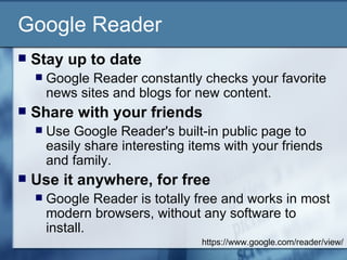Google Reader Stay up to date  Google Reader constantly checks your favorite news sites and blogs for new content.  Share with your friends  Use Google Reader's built-in public page to easily share interesting items with your friends and family.  Use it anywhere, for free  Google Reader is totally free and works in most modern browsers, without any software to install.  https://www.google.com/reader/view/ 