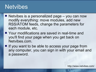 Netvibes Netvibes is a personalized page – you can now modify everything: move modules, add new RSS/ATOM feeds, change the parameters for each module, etc.  Your modifications are saved in real-time and you'll find your page when you get back on Netvibes.com.  If you want to be able to access your page from any computer, you can sign in with your email and a password. http://www.netvibes.com/ 