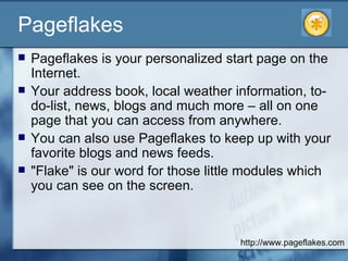 Pageflakes Pageflakes is your personalized start page on the Internet.  Your address book, local weather information, to-do-list, news, blogs and much more – all on one page that you can access from anywhere.  You can also use Pageflakes to keep up with your favorite blogs and news feeds.  "Flake" is our word for those little modules which you can see on the screen.  http://www.pageflakes.com 
