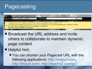 Pagecasting Broadcast the URL address and invite others to collaborate to maintain dynamic page content Helpful hint: You can shorten your Pagecast URL with the following applications:  http://snipurl.com ,  http://tinyurl.com/ ,  http://teach42.com/go/   