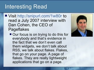Interesting Read Visit  http://snipurl.com/1w80r  to read a July 2007 interview with Dan Cohen, the CEO of Pageflakes  Our focus is on trying to do this for everybody and that’s evidence in the fact that we don’t even call them widgets, we don’t talk about RSS, we talk about flakes. Flakes, that go on your page. A page of flakes. They are really lightweight applications that go on a page.  