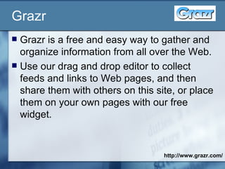 Grazr Grazr is a free and easy way to gather and organize information from all over the Web.  Use our drag and drop editor to collect feeds and links to Web pages, and then share them with others on this site, or place them on your own pages with our free widget.  http://www.grazr.com/ 