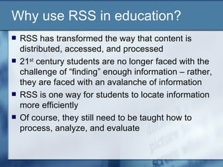 Why use RSS in education? RSS has transformed the way that content is distributed, accessed, and processed 21 st  century students are no longer faced with the challenge of “finding” enough information – rather, they are faced with an avalanche of information RSS is one way for students to locate information more efficiently  Of course, they still need to be taught how to process, analyze, and evaluate 