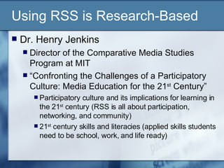 Using RSS is Research-Based Dr. Henry Jenkins Director of the Comparative Media Studies Program at MIT “ Confronting the Challenges of a Participatory Culture: Media Education for the 21 st  Century” Participatory culture and its implications for learning in the 21 st  century (RSS is all about participation, networking, and community) 21 st  century skills and literacies (applied skills students need to be school, work, and life ready) 