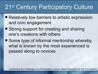 21 st  Century Participatory Culture Relatively low barriers to artistic expression and civic engagement Strong support for creating and sharing one’s creations with others Some type of informal mentorship whereby what is known by the most experienced is passed along to novices Confronting the Challenges of a Participatory Culture: Media Education for the 21st Century 
