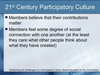 21 st  Century Participatory Culture Members believe that their contributions matter Members feel some degree of social connection with one another (at the least they care what other people think about what they have created) Confronting the Challenges of a Participatory Culture: Media Education for the 21st Century 