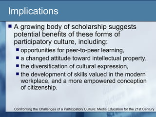 Implications A growing body of scholarship suggests potential benefits of these forms of participatory culture, including: opportunities for peer-to-peer learning,  a changed attitude toward intellectual property,  the diversification of cultural expression,  the development of skills valued in the modern workplace, and a more empowered conception of citizenship.  Confronting the Challenges of a Participatory Culture: Media Education for the 21st Century 