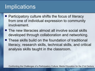 Implications Participatory culture shifts the focus of literacy from one of individual expression to community involvement. The new literacies almost all involve social skills developed through collaboration and networking. These skills build on the foundation of traditional literacy, research skills, technical skills, and critical analysis skills taught in the classroom. Confronting the Challenges of a Participatory Culture: Media Education for the 21st Century 
