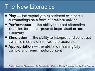 The New Literacies Play  — the capacity to experiment with one’s surroundings as a form of problem-solving Performance  — the ability to adopt alternative identities for the purpose of improvisation and discovery Simulation  — the ability to interpret and construct dynamic models of real-world processes Appropriation  — the ability to meaningfully sample and remix media content Confronting the Challenges of a Participatory Culture: Media Education for the 21st Century 