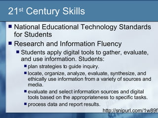 21 st  Century Skills National Educational Technology Standards for Students  Research and Information Fluency  Students apply digital tools to gather, evaluate, and use information. Students:  plan strategies to guide inquiry.  locate, organize, analyze, evaluate, synthesize, and ethically use information from a variety of sources and media.  evaluate and select information sources and digital tools based on the appropriateness to specific tasks.  process data and report results.  http://snipurl.com/1w89f 