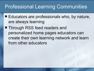 Professional Learning Communities Educators are professionals who, by nature, are always learning Through RSS feed readers and personalized home pages educators can create their own learning network and learn from other educators 