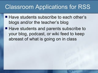 Classroom Applications for RSS Have students subscribe to each other’s blogs and/or the teacher’s blog Have students and parents subscribe to your blog, podcast, or wiki feed to keep abreast of what is going on in class 