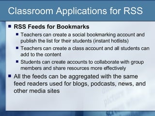 Classroom Applications for RSS RSS Feeds for Bookmarks Teachers can create a social bookmarking account and publish the list for their students (instant hotlists) Teachers can create a class account and all students can add to the content Students can create accounts to collaborate with group members and share resources more effectively All the feeds can be aggregated with the same feed readers used for blogs, podcasts, news, and other media sites 