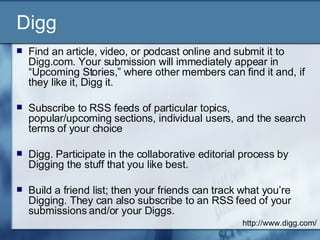 Digg Find an article, video, or podcast online and submit it to Digg.com. Your submission will immediately appear in “Upcoming Stories,” where other members can find it and, if they like it, Digg it. Subscribe to RSS feeds of particular topics, popular/upcoming sections, individual users, and the search terms of your choice  Digg. Participate in the collaborative editorial process by Digging the stuff that you like best.  Build a friend list; then your friends can track what you’re Digging. They can also subscribe to an RSS feed of your submissions and/or your Diggs.  http://www.digg.com/ 