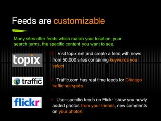 Feeds are  customizable Visit topix.net and create a feed with news from 50,000 sites containing  keywords you select Traffic.com has real time feeds for  Chicago  traffic hot spots User-specific feeds on Flickr  show you newly added photos  from your friends , new comments on  your photos Many sites offer feeds which match your location, your search terms, the specific content you want to see.  