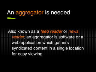 An  aggregator  is needed Also known as a  feed reader  or  news reader , an aggregator is software or a web application which gathers syndicated content in a single location for easy viewing. 