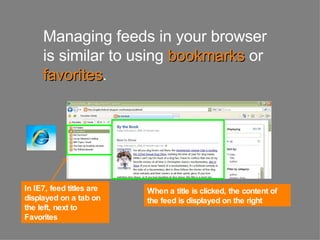 Managing feeds in your browser is similar to using   bookmarks   or   favorites . In IE7, feed titles are displayed on a tab on the left, next to Favorites  When a title is clicked, the content of the feed is displayed on the right  