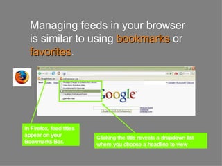 Managing feeds in your browser is similar to using   bookmarks   or   favorites . In Firefox, feed titles appear on your Bookmarks Bar. Clicking the title reveals a dropdown list where you choose a headline to view 