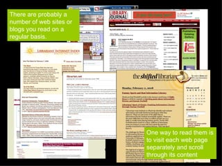 There are probably a number of web sites or blogs you read on a regular basis. One way to read them is to visit each web page separately and scroll through its content 