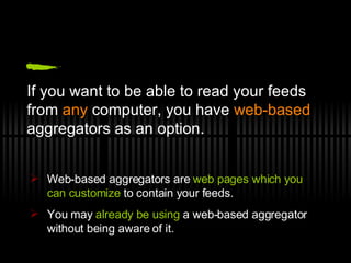 If you want to be able to read your feeds from  any  computer, you have  web-based  aggregators as an option. Web-based aggregators are  web pages which you can customize  to contain your feeds.  You may  already be using  a web-based aggregator without being aware of it. 