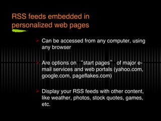 RSS feeds embedded in personalized web pages Can be accessed from any computer, using any browser  Are options on “start pages” of major e-mail services and web portals (yahoo.com, google.com, pageflakes.com) Display your RSS feeds with other content, like weather, photos, stock quotes, games, etc. 