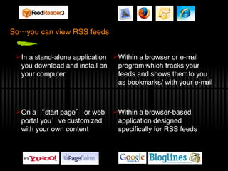 So…you can view RSS feeds On a “start page” or web portal you’ve customized with your own content Within a browser or e-mail program which tracks your feeds and shows them to you as bookmarks/ with your e-mail In a stand-alone application you download and install on your computer Within a browser-based application designed specifically for RSS feeds 