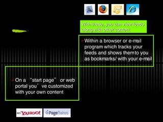 On a “start page” or web portal you’ve customized with your own content Within a browser or e-mail program which tracks your feeds and shows them to you as bookmarks/ with your e-mail With these, you can view feeds along with other content 