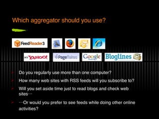 Which aggregator should you use? Do you regularly use more than one computer? How many web sites with RSS feeds will you subscribe to? Will you set aside time just to read blogs and check web sites… … Or would you prefer to see feeds while doing other online activities?   