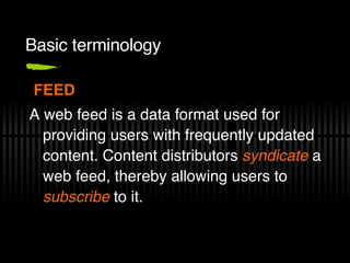 Basic terminology FEED A web feed is a data format used for providing users with frequently updated content. Content distributors  syndicate  a web feed, thereby allowing users to  subscribe  to it. 